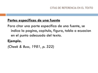 CITAS DE REFERENCIA EN EL TEXTO Partes especificas de una fuente Para citar una parte especifica de una fuente, se indica la pagina, capitulo, figura, tabla o ecuacion en el punto adecuado del texto. Ejemplo. (Cheek & Buss, 1981, p. 322) 