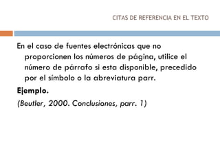 CITAS DE REFERENCIA EN EL TEXTO En el caso de fuentes electrónicas que no proporcionen los números de página, utilice el número de párrafo si esta disponible, precedido por el símbolo o la abreviatura parr.  Ejemplo. (Beutler, 2000. Conclusiones, parr. 1) 