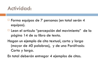 Actividad: Forma equipos de 7 personas (en total serán 4 equipos).  Lean el artículo “percepción del movimiento”  de la página 14 de su libro de texto.  Hagan un ejemplo de cita textual, corta y larga (mayor de 40 palabras),  y de una Paráfrasis: Corta y larga.  En total deberán entregar 4 ejemplos de citas.  