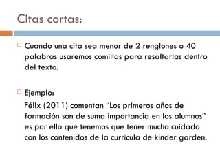 Citas cortas: Cuando una cita sea menor de 2 renglones o 40 palabras usaremos comillas para resaltarlas dentro del texto.  Ejemplo: Félix (2011) comentan “Los primeros años de formación son de suma importancia en los alumnos” es por ello que tenemos que tener mucho cuidado con los contenidos de la curricula de kinder garden.  