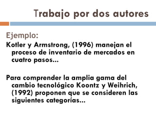 T rabajo por dos autores Ejemplo: Kotler y Armstrong, (1996) manejan el proceso de inventario de mercados en cuatro pasos... Para comprender la amplia gama del cambio tecnológico Koontz y Weihrich, (1992) proponen que se consideren las siguientes categorías... 