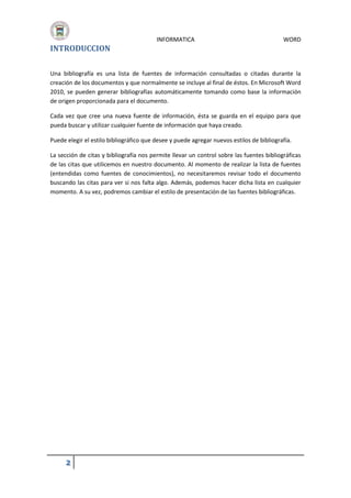 INTRODUCCION

INFORMATICA

WORD

Una bibliografía es una lista de fuentes de información consultadas o citadas durante la
creación de los documentos y que normalmente se incluye al final de éstos. En Microsoft Word
2010, se pueden generar bibliografías automáticamente tomando como base la información
de origen proporcionada para el documento.
Cada vez que cree una nueva fuente de información, ésta se guarda en el equipo para que
pueda buscar y utilizar cualquier fuente de información que haya creado.
Puede elegir el estilo bibliográfico que desee y puede agregar nuevos estilos de bibliografía.
La sección de citas y bibliografía nos permite llevar un control sobre las fuentes bibliográficas
de las citas que utilicemos en nuestro documento. Al momento de realizar la lista de fuentes
(entendidas como fuentes de conocimientos), no necesitaremos revisar todo el documento
buscando las citas para ver si nos falta algo. Además, podemos hacer dicha lista en cualquier
momento. A su vez, podremos cambiar el estilo de presentación de las fuentes bibliográficas.

2

 