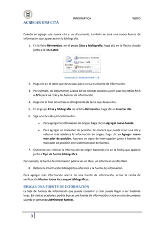 AGREGAR UNA CITA

INFORMATICA

WORD

Cuando se agrega una nueva cita a un documento, también se crea una nueva fuente de
información que aparecerá en la bibliografía.
1. En la ficha Referencias, en el grupo Citas y bibliografía, haga clic en la flecha situada
junto a la lista Estilo.

Ilustración 1: AGREGAR UNA CITA

2. Haga clic en el estilo que desea usar para la cita y la fuente de información.
3. Por ejemplo, los documentos acerca de las ciencias sociales suelen usar los estilos MLA
o APA para las citas y las fuentes de información.
4. Haga clic al final de la frase o el fragmento de texto que desea citar.
5. En el grupo Citas y bibliografía de la ficha Referencias, haga clic en Insertar cita.
6. Siga uno de estos procedimientos:


Para agregar la información de origen, haga clic en Agregar nueva fuente.



Para agregar un marcador de posición, de manera que pueda crear una cita y
rellenar más adelante la información de origen, haga clic en Agregar nuevo
marcador de posición. Aparece un signo de interrogación junto a fuentes de
marcador de posición en el Administrador de fuentes.

7. Comience por rellenar la información de origen haciendo clic en la flecha que aparece
junto a Tipo de fuente bibliográfica.
Por ejemplo, la fuente de información podría ser un libro, un informe o un sitio Web.
8. Rellene la información bibliográfica referente a la fuente de información.
Para agregar más información acerca de una fuente de información, active la casilla de
verificación Mostrar todos los campos bibliográficos.

BUSCAR UNA FUENTE DE INFORMACIÓN
La lista de fuentes de información que puede consultar o citar puede llegar a ser bastante
larga. En ciertas ocasiones, podría buscar una fuente de información citada en otro documento
usando el comando Administrar fuentes.

3

 