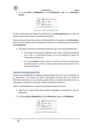 INFORMATICA
WORD
1. En el grupo Citas y bibliografía de la ficha Referencias, haga clic en Administrar
fuentes.

Ilustración 2: FUENTES DE INFORMACION

Si abre un documento que todavía no contiene citas, bajo Lista general aparecen todas las
fuentes de información usadas en documentos anteriores.
Si abre un documento que incluye citas, las fuentes de dichas citas aparecen bajo Lista actual y
todas las fuentes citadas, bien en documentos anteriores o en el documento actual, aparecen
bajo Lista general.
2. Para buscar una fuente de información específica, siga uno de estos procedimientos:


En el cuadro de ordenación, ordene por autor, título, nombre de etiqueta de
cita o año, y a continuación busque en la lista resultante la fuente de
información que desea usar.



En el cuadro Buscar, escriba el título o el autor de la fuente de información
que desea buscar. La lista se acotará dinámicamente para coincidir con el
término de búsqueda.

CREAR UNA BIBLIOGRAFÍA
Puede crear una bibliografía en cualquier momento después de insertar una o más fuentes en
un documento. Si no dispone de toda la información necesaria sobre una fuente de
información para crear una cita completa, puede utilizar un marcador de posición de cita y,
más adelante, completar la información relativa a la fuente de información.
NOTA En la bibliografía no se incluyen los marcadores de posición de citas.
1. Haga clic en el lugar donde desee insertar la bibliografía, normalmente al final del
documento.
2. En el grupo Citas y bibliografía de la ficha Referencias, haga clic en Bibliografía.

Ilustración 3: AGREGAR BIBLIOGRAFIA

4

 