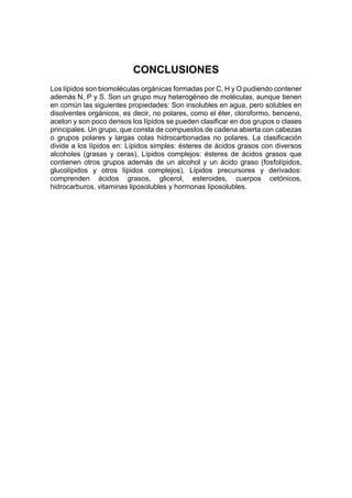 CONCLUSIONES
Los lípidos son biomoléculas orgánicas formadas por C, H y O pudiendo contener
además N, P y S. Son un grupo muy heterogéneo de moléculas, aunque tienen
en común las siguientes propiedades: Son insolubles en agua, pero solubles en
disolventes orgánicos, es decir, no polares, como el éter, cloroformo, benceno,
aceton y son poco densos los lípidos se pueden clasificar en dos grupos o clases
principales. Un grupo, que consta de compuestos de cadena abierta con cabezas
o grupos polares y largas colas hidrocarbonadas no polares. La clasificación
divide a los lípidos en: Lípidos simples: ésteres de ácidos grasos con diversos
alcoholes (grasas y ceras), Lípidos complejos: ésteres de ácidos grasos que
contienen otros grupos además de un alcohol y un ácido graso (fosfolípidos,
glucolípidos y otros lípidos complejos), Lípidos precursores y derivados:
comprenden ácidos grasos, glicerol, esteroides, cuerpos cetónicos,
hidrocarburos, vitaminas liposolubles y hormonas liposolubles.
 