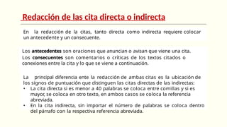 Redacción de las cita directa o indirecta
En la redacción de la citas, tanto directa como indirecta requiere colocar
un antecedente y un consecuente.
Los antecedentes son oraciones que anuncian o avisan que viene una cita.
Los consecuentes son comentarios o críticas de los textos citados o
conexiones entre la cita y lo que se viene a continuación.
La principal diferencia ente la redacción de ambas citas es la ubicación de
los signos de puntuación que distinguen las citas directas de las indirectas:
• La cita directa si es menor a 40 palabras se coloca entre comillas y si es
mayor, se coloca en otro texto, en ambos casos se coloca la referencia
abreviada.
• En la cita indirecta, sin importar el número de palabras se coloca dentro
del párrafo con la respectiva referencia abreviada.
 