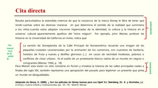Cita directa
Resulta perturbadora la extendida creencia de que la inocencia de la marca Disney le libra de tener que
rendir cuentas sobre las diversas maneras en que determina el sentido de la realidad que suministra
a los niños cuando estos adoptan nociones higienizadas de la identidad, la cultura y la historia en el
universo cultural aparentemente apolítico del “reino mágico”. Por ejemplo, John Wiener, profesor de
Historia en la Universidad de California en Irvine, indica que:
La versión de Disneylandia de la Calle Principal de Norteamérica recuerda una imagen de las
pequeñas ciudades caracterizadas por la animación de los comercios, con cuartetos de barbería,
helados de fruta y nueces y desfiles gloriosos […] sin casas de vecindad modestas, pobreza o
conflictos de clase urbano. Es el sueño de un protestante blanco nativo de un mundo sin negros o
inmigrantes (Wiener, 1994, p. 18)
Para Wiener esta visión no sólo convierte en ficción y trivializa la historia de las calles principales reales a
finales del siglo XIX, también representa una apropiación del pasado para legitimar un presente que pinta
un mundo sin desigualdades.
Adaptado de Giroux, H. (2000). ¿ Son las películas de Disney buenas para sus hijos? En: Steimberg, Sh. R. y Kincheloe, J.L.
(Comps.), Cultura infantil y multinacionales (pp. 65 -79). Madrid: Morata.
antecedente
Cita
textual
(más
de 40
palabr
as
)
consecuent
e
 