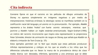 Cita indirecta
Conviene fijarse en que el racismo en las películas de dibujos animados de
Disney no aparece simplemente en imágenes negativas o por medio de
interpretaciones históricas erróneas; la ideología racista se manifiesta también en la
codificación racial del lenguaje y el acento en la pronunciación. Por ejemplo, Aladdin
representa a los árabes “malos” con fuerte acento extranjero, mientras que
Jasmine y Aladdin hablan un inglés estándar americanizado. Según Graham (1995),
un indicio del racismo inconsciente que inspira esta representación la proporciona
Peter Schneider, director de animación de rasgos en Disney, que señala que Aladdin se
elaboró a imitación de Tom Cruise (p. 57).
Estos ejemplos permiten ver lo fácil que resulta que estas películas produzcan
infinitas representaciones y códigos en los que se enseña a los niños que las
diferencias culturales que no llevan la marca de la procedencia étnica de clase
media blanca son desviadas, inferiores, ignorantes y una amenaza que se debe
consecuente
C
ita
ind
ire
ct
a
ante
cede
n
te
 
