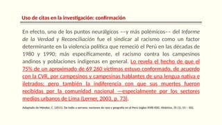 Uso de citas en la investigación: confirmación
En efecto, uno de los puntos neurálgicos ––y más polémicos–– del Informe
de la Verdad y Reconciliación fue el sindicar al racismo como un factor
determinante en la violencia política que remeció el Perú en las décadas de
1980 y 1990; más específicamente, el racismo contra los campesinos
andinos y poblaciones indígenas en general. Lo revela el hecho de que el
75% de un aproximado de 69 260 víctimas estuvo conformado, de acuerdo
con la CVR, por campesinos y campesinas hablantes de una lengua nativa e
iletrados; pero también la indiferencia con que sus muertes fueron
recibidas por la comunidad nacional —especialmente por los sectores
medios urbanos de Lima (Lerner, 2003, p. 73).
Adaptado de Méndez, C. (2011). De indio a serrano: nociones de raza y geografía en el Perú (siglos XVIII-XXI). Histórica, 35 (1), 53 – 102.
 