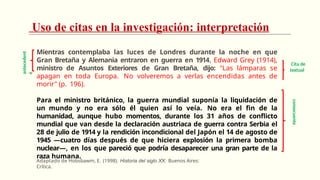 Uso de citas en la investigación: interpretación
Mientras contemplaba las luces de Londres durante la noche en que
Gran Bretaña y Alemania entraron en guerra en 1914, Edward Grey (1914),
ministro de Asuntos Exteriores de Gran Bretaña, dijo: "Las lámparas se
apagan en toda Europa. No volveremos a verlas encendidas antes de
morir" (p. 196).
Para el ministro británico, la guerra mundial suponía la liquidación de
un mundo y no era sólo él quien así lo veía. No era el fin de la
humanidad, aunque hubo momentos, durante los 31 años de conflicto
mundial que van desde la declaración austriaca de guerra contra Serbia el
28 de julio de 1914 y la rendición incondicional del Japón el 14 de agosto de
1945 —cuatro días después de que hiciera explosión la primera bomba
nuclear—, en los que pareció que podría desaparecer una gran parte de la
raza humana.
Adaptado de Hobsbawm, E. (1998). Historia del siglo XX. Buenos Aires:
Crítica.
consecuente
antecedent
e
Cita de
textual
 