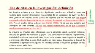 Uso de citas en la investigación: definición
Los insultos verbales y sus diferentes significados pueden ser utilizados como una
ventana para explorar dimensiones más amplias de las sociedades de ayer y de hoy.
Pero ¿qué es un insulto? Burke (1993) ha sugerido que los insultos son «la mejor
manera de aniquilar la reputación de las víctimas, de producir su destrucción social» (p.
27). Pero el insulto, como sostiene Jean Franco (2006), no es solo una palabra que
acompaña un acto violento, «es un acto verbal performativo, en el que la palabra
consigue convertirse en acción» (p. 2).
La mayoría de insultos está relacionada con la condición racial, nacional, religiosa,
sexual y de género de individuos y grupos. Esta constatación no resulta sorprendente,
dada la influencia que esas condiciones tienen en la manera como la gente se identifica
a sí misma e identifica a otros. Si el objetivo es hacer daño, desacreditar o destruir la
autoestima y reputación de alguien, los insultos raciales y de género parecen ser los
más frecuentes y efectivos.
Adaptado de Aguirre, C. (2011). Terruco de m… Insulto y estigma en la guerra sucia peruana.. Histórica, 35 (1)., 103-139.
consecuente
Cita de
textual
antecedente
 