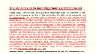 Uso de citas en la investigación: ejemplificación
Existe poca información que permita identificar por su nombre a los
primeros africanos presentes en los momentos iniciales de la conquista. Así
es mencionado un africano que acompañó a Alonso de Molina en el
desembarco en Tumbes en 1532. También se consigna a un negro que salvó
la vida a Diego de Almagro en el Fortín del Cacique de las Piedras. Al narrar
las Guerras Civiles, los cronistas mencionan a otros africanos; por ejemplo,
un negro esclavo del capitán Juan Mogrovejo de Quiñones fue recordado
por quedarse al lado de su amo en plena batalla y morir con él en 1536.
También se mencionan a «unos negros» que estuvieron presentes en el
entierro de Francisco Pizarro en 1541. Asimismo, cuando el virrey Blasco
Núñez de Vela fue vencido en la batalla de Iñaquito en 1546, el esclavo de
Benito Suárez le cortó la cabeza y la mostró al público. Otros negros son
mencionados como verdugos que cortaron la cabeza a diversos
protagonistas de las Guerras Civiles, como al maestre de campo Francisco
de Carvajal, el Demonio de los Andes, luego de la batalla de Jaquijahuana
en 1548 (Del Busto, 2001, pp. 21 – 24).
Adaptado de Cosamalón, J. y Arrelucea, M. (2015). La presencia afrodescendiente en el Perú. Siglos XVI-XX. Lima: Ministerio de Cultura.
 