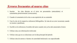 Errores frecuentes al usarse citas
1. Insertar las citas directas en el texto sin presentarlas (antecedente) ni
comentarlas posteriormente (consecuente).
2. Cuando el comentario de la cita es una repetición de su contenido
3. Usar la cita sin la respectiva referencia bibliográfica. Se trata de un error recurrente cuando
se resume o parafrasea.
4. Escribir en la referencia el nombre del autor cuando este ya ha sido anunciado al inicio
5. Utilizar citas con información irrelevante
6. Utilizar citas que no se relacionan con la idea principal del párrafo
7. Utilizar citas de autores o fuentes sin autoridad intelectual o no especializada
 