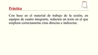 Práctica
Con base en el material de trabajo de la sesión, en
equipos de cuatro integrarte, redacten un texto en el que
empleen correctamente citas directas e indirectas.
 