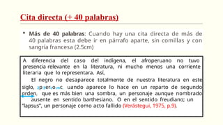 Cita directa (+ 40 palabras)
 Más de 40 palabras: Cuando hay una cita directa de más de
40 palabras esta debe ir en párrafo aparte, sin comillas y con
sangría francesa (2.5cm)
A diferencia del caso del indígena, el afroperuano no tuvo
presencia relevante en la literatura, ni mucho menos una corriente
literaria que lo representara. Así,
El negro no desaparece totalmente de nuestra literatura en este
siglo, 2p.5erco.mc. uando aparece lo hace en un reparto de segundo
orden, que es más bien una sombra, un personaje aunque nombrado
ausente en sentido barthesiano. O en el sentido freudiano; un
“lapsus”, un personaje como acto fallido (Verástegui, 1975, p.9).
 