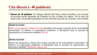 Cita directa (- 40 palabras)
 Menos de 40 palabras: Se redacta dentro del texto, entre comillas y sin cursiva.
Se escribe punto después de finalizar la cita y todos los datos. En el caso de
estas citas, se pueden presentar de dos formas: basada en el autor o en el texto
Basada en el autor
Desde esta perspectiva, Mafessoli (1999) identifica cinco rasgos centrales de las comunidades
emocionales: “lo efímero, la composición cambiante, la inscripción local, la ausencia de
organización y la estructura cotidiana” (p. 38).
Basada en el texto
Desde esta perspectiva, existen cinco rasgos centrales de las comunidades emocionales: “lo
efímero, la composición cambiante, la inscripción local, la ausencia de organización y la
estructura cotidiana” (Mafessoli, 1999, p. 38).
 