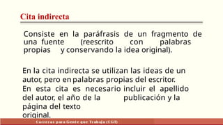 Cita indirecta
Consiste en la paráfrasis de un fragmento de
una fuente (reescrito con palabras
propias y conservando la idea original).
En la cita indirecta se utilizan las ideas de un
autor, pero en palabras propias del escritor.
En esta cita es necesario incluir el apellido
del autor, el año de la publicación y la
página del texto
original.
 