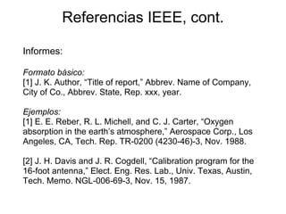 Referencias IEEE, cont.
Informes:
Formato básico:
[1] J. K. Author, “Title of report,” Abbrev. Name of Company,
City of Co., Abbrev. State, Rep. xxx, year.
Ejemplos:
[1] E. E. Reber, R. L. Michell, and C. J. Carter, “Oxygen
absorption in the earth’s atmosphere,” Aerospace Corp., Los
Angeles, CA, Tech. Rep. TR-0200 (4230-46)-3, Nov. 1988.
[2] J. H. Davis and J. R. Cogdell, “Calibration program for the
16-foot antenna,” Elect. Eng. Res. Lab., Univ. Texas, Austin,
Tech. Memo. NGL-006-69-3, Nov. 15, 1987.
 