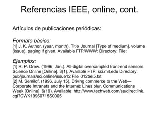 Referencias IEEE, online, cont.
Artículos de publicaciones periódicas:
Formato básico:
[1] J. K. Author. (year, month). Title. Journal [Type of medium]. volume
(issue), paging if given. Available FTP/WWW: Directory: File:
Ejemplos:
[1] R. P. Drew. (1996, Jan.). All-digital oversampled front-end sensors.
Science Online [Online]. 3(1). Available FTP: sci.mit.edu Directory:
pub/journals/sci.online/issue12 File: 012bel5.txt
[2] M. Semilof. (1996, July 15). Driving commerce to the Web—
Corporate Intranets and the Internet: Lines blur. Communications
Week [Online]. 6(19). Available: http://www.techweb.com/se/directlink.
cgi?CWK19960715S0005
 