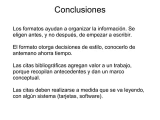 Conclusiones
Los formatos ayudan a organizar la información. Se
eligen antes, y no después, de empezar a escribir.
El formato otorga decisiones de estilo, conocerlo de
antemano ahorra tiempo.
Las citas bibliográficas agregan valor a un trabajo,
porque recopilan antecedentes y dan un marco
conceptual.
Las citas deben realizarse a medida que se va leyendo,
con algún sistema (tarjetas, software).
 