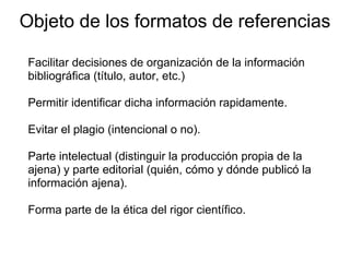 Objeto de los formatos de referencias
Facilitar decisiones de organización de la información
bibliográfica (título, autor, etc.)
Permitir identificar dicha información rapidamente.
Evitar el plagio (intencional o no).
Parte intelectual (distinguir la producción propia de la
ajena) y parte editorial (quién, cómo y dónde publicó la
información ajena).
Forma parte de la ética del rigor científico.
 
