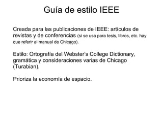 Guía de estilo IEEE
Creada para las publicaciones de IEEE: artículos de
revistas y de conferencias (si se usa para tesis, libros, etc. hay
que referir al manual de Chicago).
Estilo: Ortografía del Webster’s College Dictionary,
gramática y consideraciones varias de Chicago
(Turabian).
Prioriza la economía de espacio.
 