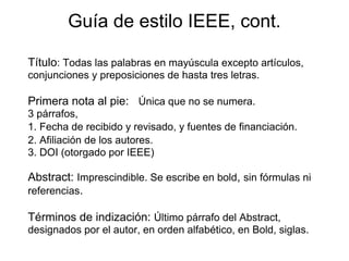 Guía de estilo IEEE, cont.
Título: Todas las palabras en mayúscula excepto artículos,
conjunciones y preposiciones de hasta tres letras.
Primera nota al pie: Única que no se numera.
3 párrafos,
1. Fecha de recibido y revisado, y fuentes de financiación.
2. Afiliación de los autores.
3. DOI (otorgado por IEEE)
Abstract: Imprescindible. Se escribe en bold, sin fórmulas ni
referencias.
Términos de indización: Último párrafo del Abstract,
designados por el autor, en orden alfabético, en Bold, siglas.
 