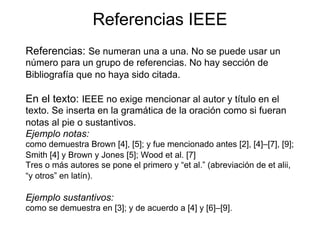 Referencias IEEE
Referencias: Se numeran una a una. No se puede usar un
número para un grupo de referencias. No hay sección de
Bibliografía que no haya sido citada.
En el texto: IEEE no exige mencionar al autor y título en el
texto. Se inserta en la gramática de la oración como si fueran
notas al pie o sustantivos.
Ejemplo notas:
como demuestra Brown [4], [5]; y fue mencionado antes [2], [4]–[7], [9];
Smith [4] y Brown y Jones [5]; Wood et al. [7]
Tres o más autores se pone el primero y “et al.” (abreviación de et alii,
“y otros” en latín).
Ejemplo sustantivos:
como se demuestra en [3]; y de acuerdo a [4] y [6]–[9].
 
