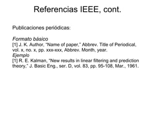 Referencias IEEE, cont.
Publicaciones periódicas:
Formato básico
[1] J. K. Author, “Name of paper,” Abbrev. Title of Periodical,
vol. x, no. x, pp. xxx-xxx, Abbrev. Month, year.
Ejemplo
[1] R. E. Kalman, “New results in linear filtering and prediction
theory,” J. Basic Eng., ser. D, vol. 83, pp. 95-108, Mar., 1961.
 