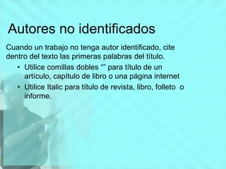 Autores no identificados
Cuando un trabajo no tenga autor identificado, cite
dentro del texto las primeras palabras del título.
• Utilice comillas dobles “” para título de un
artículo, capítulo de libro o una página internet
• Utilice Italic para título de revista, libro, folleto o
informe.
 