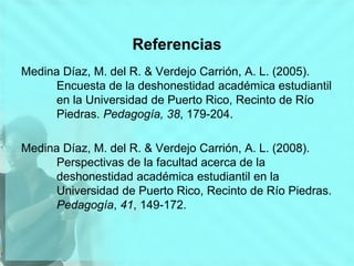 Referencias
Medina Díaz, M. del R. & Verdejo Carrión, A. L. (2005).
Encuesta de la deshonestidad académica estudiantil
en la Universidad de Puerto Rico, Recinto de Río
Piedras. Pedagogía, 38, 179-204.
Medina Díaz, M. del R. & Verdejo Carrión, A. L. (2008).
Perspectivas de la facultad acerca de la
deshonestidad académica estudiantil en la
Universidad de Puerto Rico, Recinto de Río Piedras.
Pedagogía, 41, 149-172.
 