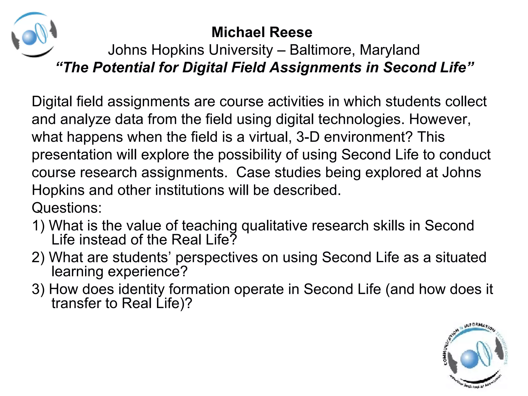 Michael Reese  Johns Hopkins University – Baltimore, Maryland “ The Potential for Digital Field Assignments in Second Life” Digital field assignments are course activities in which students collect  and analyze data from the field using digital technologies. However,  what happens when the field is a virtual, 3-D environment? This  presentation will explore the possibility of using Second Life to conduct  course research assignments.  Case studies being explored at Johns  Hopkins and other institutions will be described.  Questions: 1) What is the value of teaching qualitative research skills in Second Life instead of the Real Life? 2) What are students’ perspectives on using Second Life as a situated learning experience? 3) How does identity formation operate in Second Life (and how does it transfer to Real Life)? 