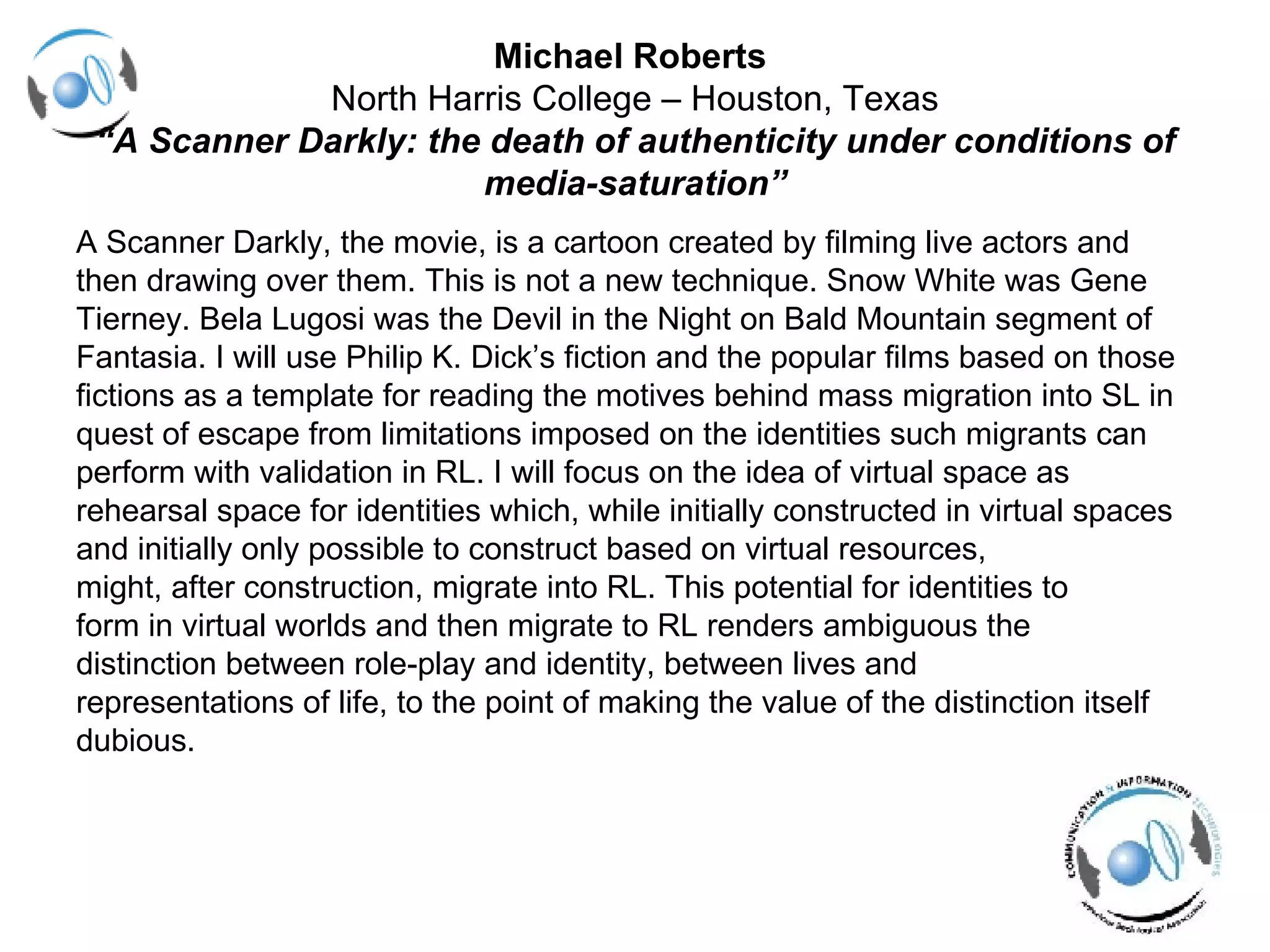 Michael Roberts  North Harris College – Houston, Texas “A Scanner Darkly: the death of authenticity under conditions of media-saturation” A Scanner Darkly, the movie, is a cartoon created by filming live actors and then drawing over them. This is not a new technique. Snow White was Gene  Tierney. Bela Lugosi was the Devil in the Night on Bald Mountain segment of  Fantasia. I will use Philip K. Dick’s fiction and the popular films based on those  fictions as a template for reading the motives behind mass migration into SL in  quest of escape from limitations imposed on the identities such migrants can  perform with validation in RL. I will focus on the idea of virtual space as  rehearsal space for identities which, while initially constructed in virtual spaces  and initially only possible to construct based on virtual resources,  might, after construction, migrate into RL. This potential for identities to  form in virtual worlds and then migrate to RL renders ambiguous the  distinction between role-play and identity, between lives and  representations of life, to the point of making the value of the distinction itself  dubious. 
