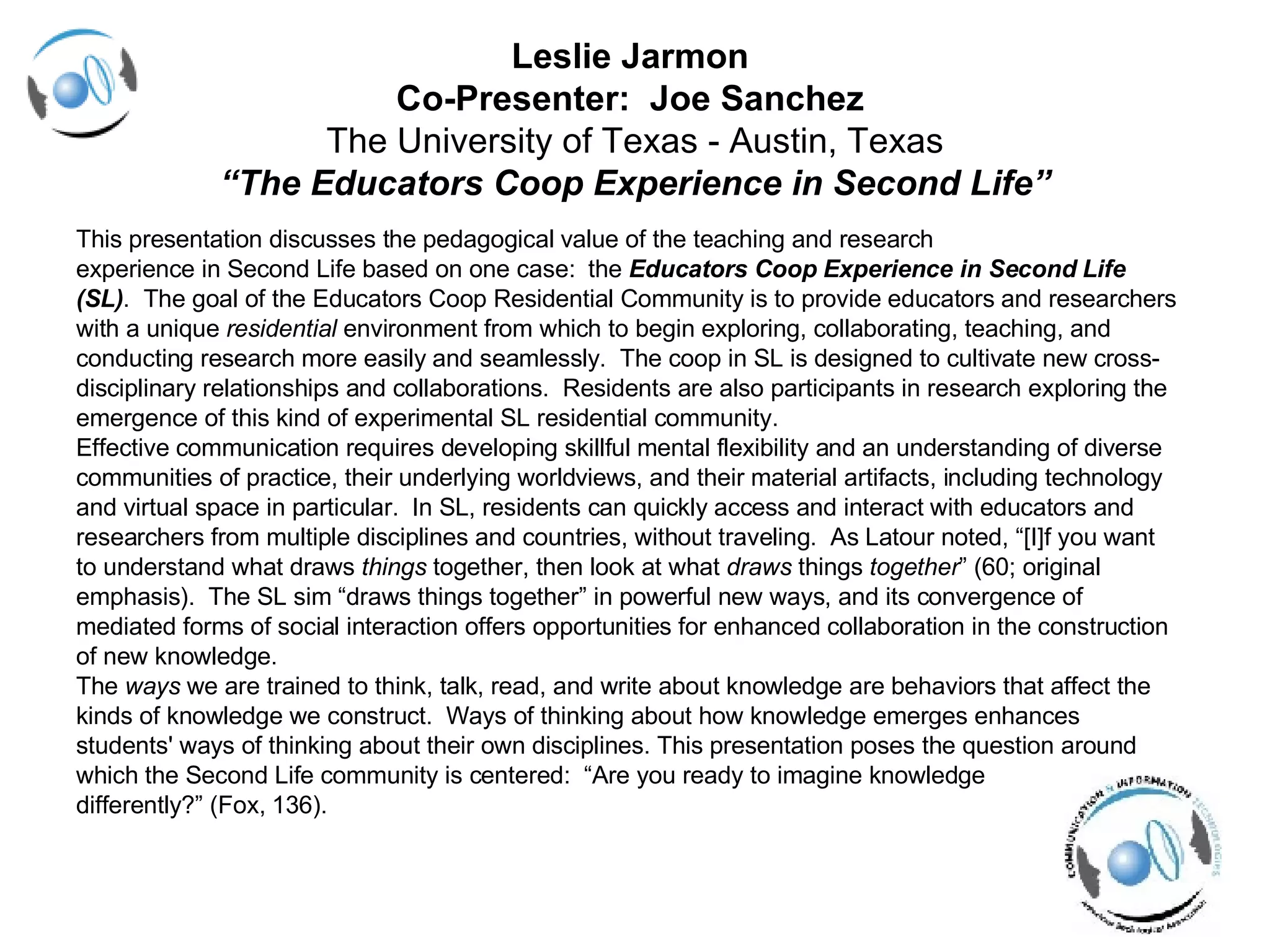 Leslie Jarmon  Co-Presenter:  Joe Sanchez  The University of Texas - Austin, Texas “The Educators Coop Experience in Second Life” This presentation discusses the pedagogical value of the teaching and research  experience in Second Life based on one case:  the  Educators Coop Experience in Second Life  (SL) .  The goal of the Educators Coop Residential Community is to provide educators and researchers  with a unique  residential  environment from which to begin exploring, collaborating, teaching, and  conducting research more easily and seamlessly.  The coop in SL is designed to cultivate new cross- disciplinary relationships and collaborations.  Residents are also participants in research exploring the  emergence of this kind of experimental SL residential community.  Effective communication requires developing skillful mental flexibility and an understanding of diverse  communities of practice, their underlying worldviews, and their material artifacts, including technology  and virtual space in particular.  In SL, residents can quickly access and interact with educators and  researchers from multiple disciplines and countries, without traveling.  As Latour noted, “[I]f you want  to understand what draws  things  together, then look at what  draws  things  together ” (60; original  emphasis).  The SL sim “draws things together” in powerful new ways, and its convergence of  mediated forms of social interaction offers opportunities for enhanced collaboration in the construction  of new knowledge. The  ways  we are trained to think, talk, read, and write about knowledge are behaviors that affect the  kinds of knowledge we construct.  Ways of thinking about how knowledge emerges enhances  students' ways of thinking about their own disciplines. This presentation poses the question around  which the Second Life community is centered:  “Are you ready to imagine knowledge  differently?”   (Fox, 136).  