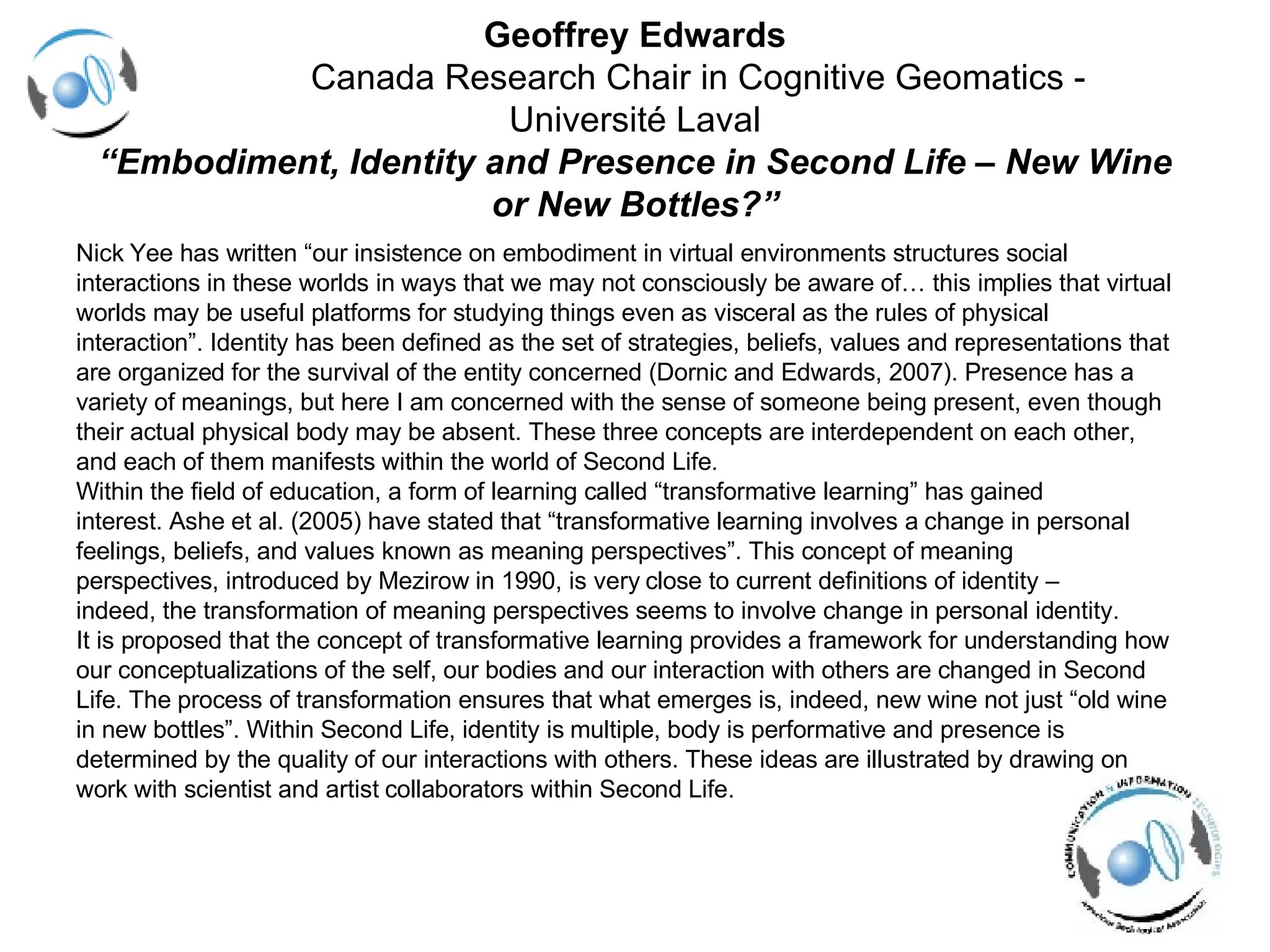 Geoffrey Edwards   Canada Research Chair in Cognitive Geomatics -  Université Laval “ Embodiment, Identity and Presence in Second Life – New Wine or New Bottles?” Nick Yee has written “our insistence on embodiment in virtual environments structures social interactions in these worlds in ways that we may not consciously be aware of… this implies that virtual  worlds may be useful platforms for studying things even as visceral as the rules of physical  interaction”. Identity has been defined as the set of strategies, beliefs, values and representations that  are organized for the survival of the entity concerned (Dornic and Edwards, 2007). Presence has a  variety of meanings, but here I am concerned with the sense of someone being present, even though  their actual physical body may be absent. These three concepts are interdependent on each other,  and each of them manifests within the world of Second Life.  Within the field of education, a form of learning called “transformative learning” has gained  interest. Ashe et al. (2005) have stated that “transformative learning involves a change in personal  feelings, beliefs, and values known as meaning perspectives”. This concept of meaning  perspectives, introduced by Mezirow in 1990, is very close to current definitions of identity –  indeed, the transformation of meaning perspectives seems to involve change in personal identity.  It is proposed that the concept of transformative learning provides a framework for understanding how  our conceptualizations of the self, our bodies and our interaction with others are changed in Second  Life. The process of transformation ensures that what emerges is, indeed, new wine not just “old wine  in new bottles”. Within Second Life, identity is multiple, body is performative and presence is  determined by the quality of our interactions with others. These ideas are illustrated by drawing on  work with scientist and artist collaborators within Second Life. 