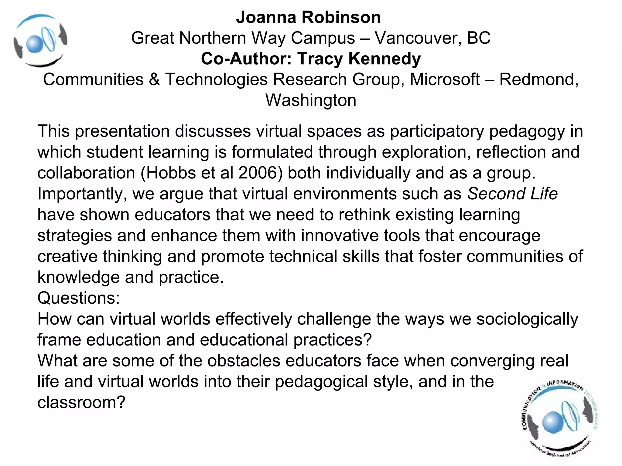 Joanna Robinson  Great Northern Way Campus – Vancouver, BC Co-Author: Tracy Kennedy Communities & Technologies Research Group, Microsoft – Redmond, Washington This presentation discusses virtual spaces as participatory pedagogy in  which student learning is formulated through exploration, reflection and  collaboration (Hobbs et al 2006) both individually and as a group.  Importantly, we argue that virtual environments such as  Second Life   have shown educators that we need to rethink existing learning  strategies and enhance them with innovative tools that encourage  creative thinking and promote technical skills that foster communities of  knowledge and practice. Questions: How can virtual worlds effectively challenge the ways we sociologically frame education and educational practices? What are some of the obstacles educators face when converging real  life and virtual worlds into their pedagogical style, and in the  classroom? 