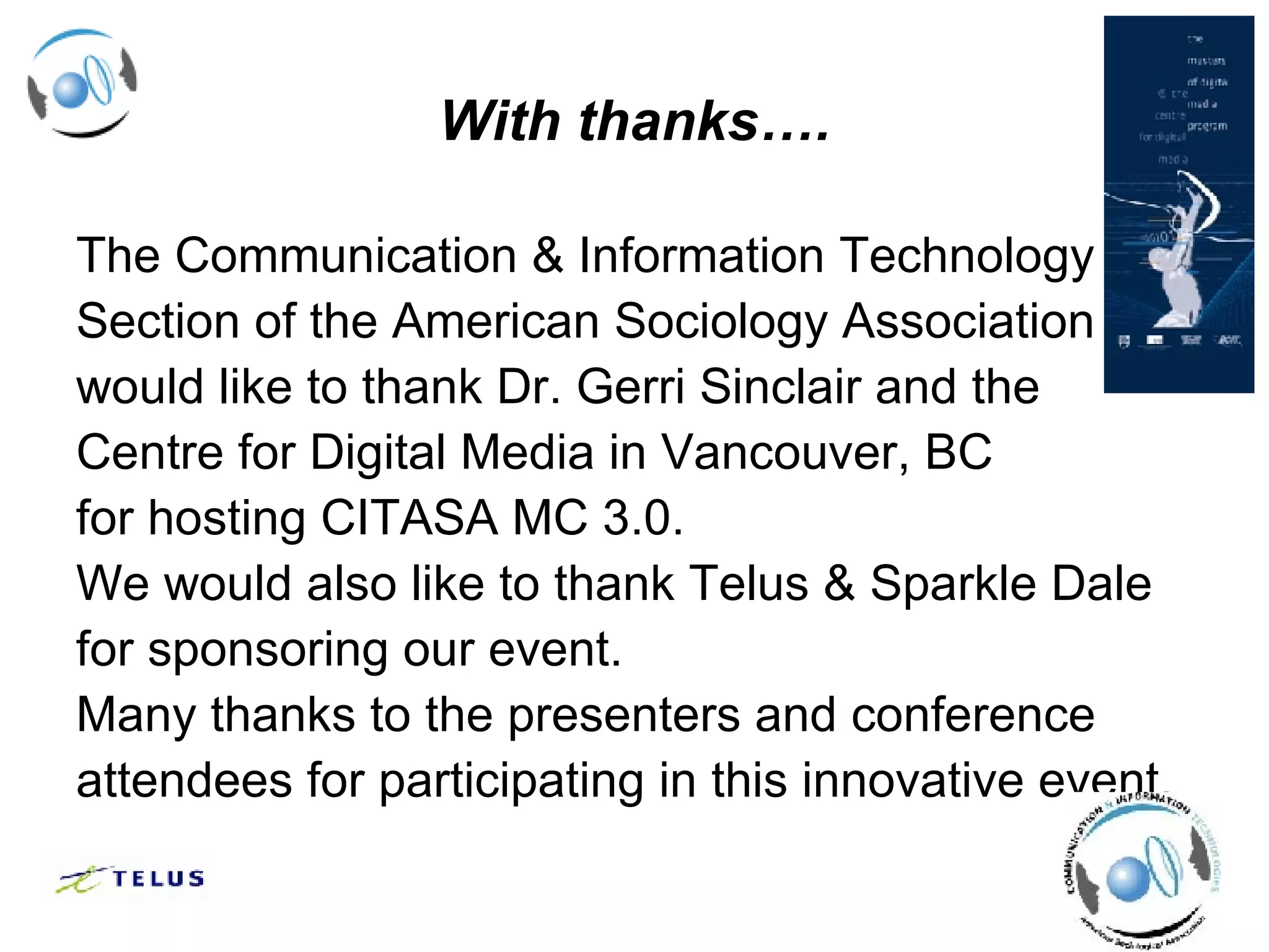 With thanks…. The Communication & Information Technology  Section of the American Sociology Association  would like to thank Dr. Gerri Sinclair and the  Centre for Digital Media in Vancouver, BC  for hosting CITASA MC 3.0. We would also like to thank Telus & Sparkle Dale  for sponsoring our event. Many thanks to the presenters and conference  attendees for participating in this innovative event. 