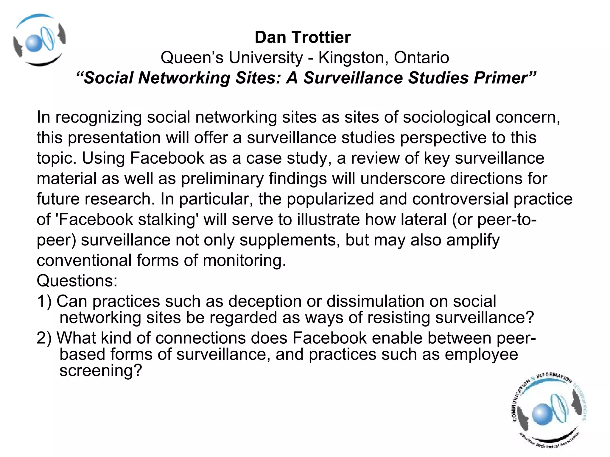 Dan Trottier   Queen’s University - Kingston, Ontario “ Social Networking Sites: A Surveillance Studies Primer” In recognizing social networking sites as sites of sociological concern, this presentation will offer a surveillance studies perspective to this  topic. Using Facebook as a case study, a review of key surveillance  material as well as preliminary findings will underscore directions for  future research. In particular, the popularized and controversial practice  of 'Facebook stalking' will serve to illustrate how lateral (or peer-to- peer) surveillance not only supplements, but may also amplify  conventional forms of monitoring. Questions: 1) Can practices such as deception or dissimulation on social networking sites be regarded as ways of resisting surveillance? 2) What kind of connections does Facebook enable between peer-based forms of surveillance, and practices such as employee screening? 