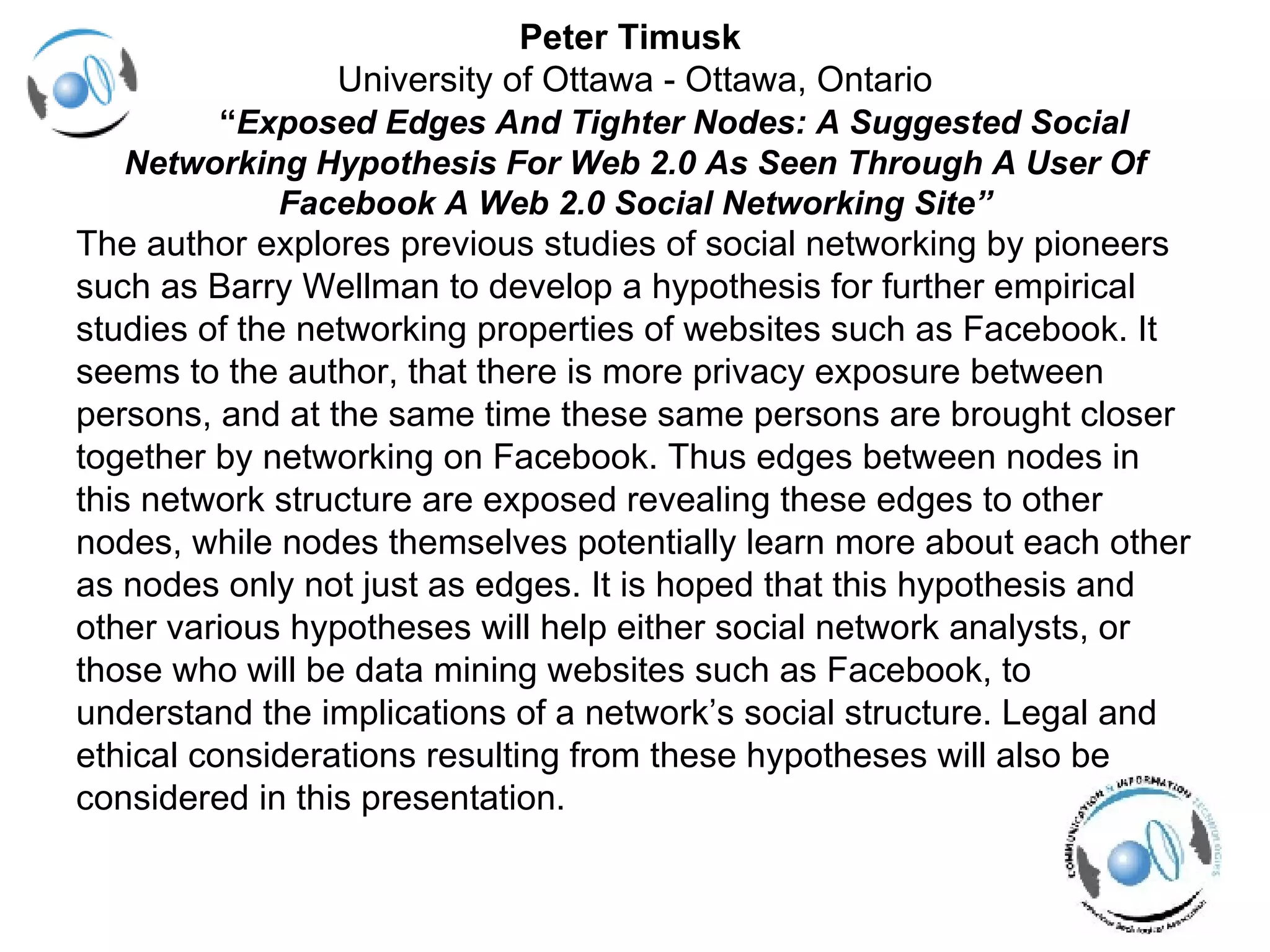 Peter Timusk  University of Ottawa - Ottawa, Ontario   “ Exposed Edges And Tighter Nodes: A Suggested Social Networking Hypothesis For Web 2.0 As Seen Through A User Of Facebook A Web 2.0 Social Networking Site” The author explores previous studies of social networking by pioneers  such as Barry Wellman to develop a hypothesis for further empirical  studies of the networking properties of websites such as Facebook. It  seems to the author, that there is more privacy exposure between  persons, and at the same time these same persons are brought closer  together by networking on Facebook. Thus edges between nodes in  this network structure are exposed revealing these edges to other  nodes, while nodes themselves potentially learn more about each other  as nodes only not just as edges. It is hoped that this hypothesis and  other various hypotheses will help either social network analysts, or  those who will be data mining websites such as Facebook, to  understand the implications of a network’s social structure. Legal and  ethical considerations resulting from these hypotheses will also be  considered in this presentation. 
