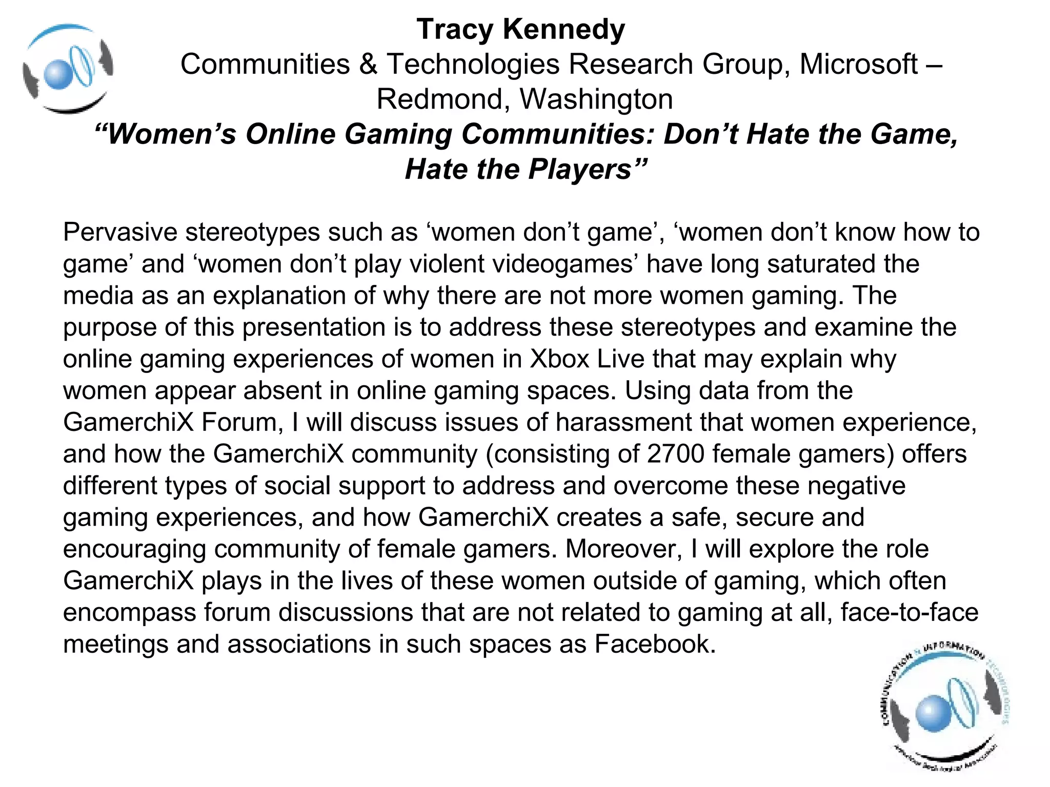 Tracy Kennedy    Communities & Technologies Research Group, Microsoft – Redmond, Washington “Women’s Online Gaming Communities: Don’t Hate the Game, Hate the Players” Pervasive stereotypes such as ‘women don’t game’, ‘women don’t know how to  game’ and ‘women don’t play violent videogames’ have long saturated the  media as an explanation of why there are not more women gaming. The  purpose of this presentation is to address these stereotypes and examine the  online gaming experiences of women in Xbox Live that may explain why  women appear absent in online gaming spaces. Using data from the  GamerchiX Forum, I will discuss issues of harassment that women experience,  and how the GamerchiX community (consisting of 2700 female gamers) offers  different types of social support to address and overcome these negative  gaming experiences, and how GamerchiX creates a safe, secure and  encouraging community of female gamers. Moreover, I will explore the role  GamerchiX plays in the lives of these women outside of gaming, which often  encompass forum discussions that are not related to gaming at all, face-to-face  meetings and associations in such spaces as Facebook.  