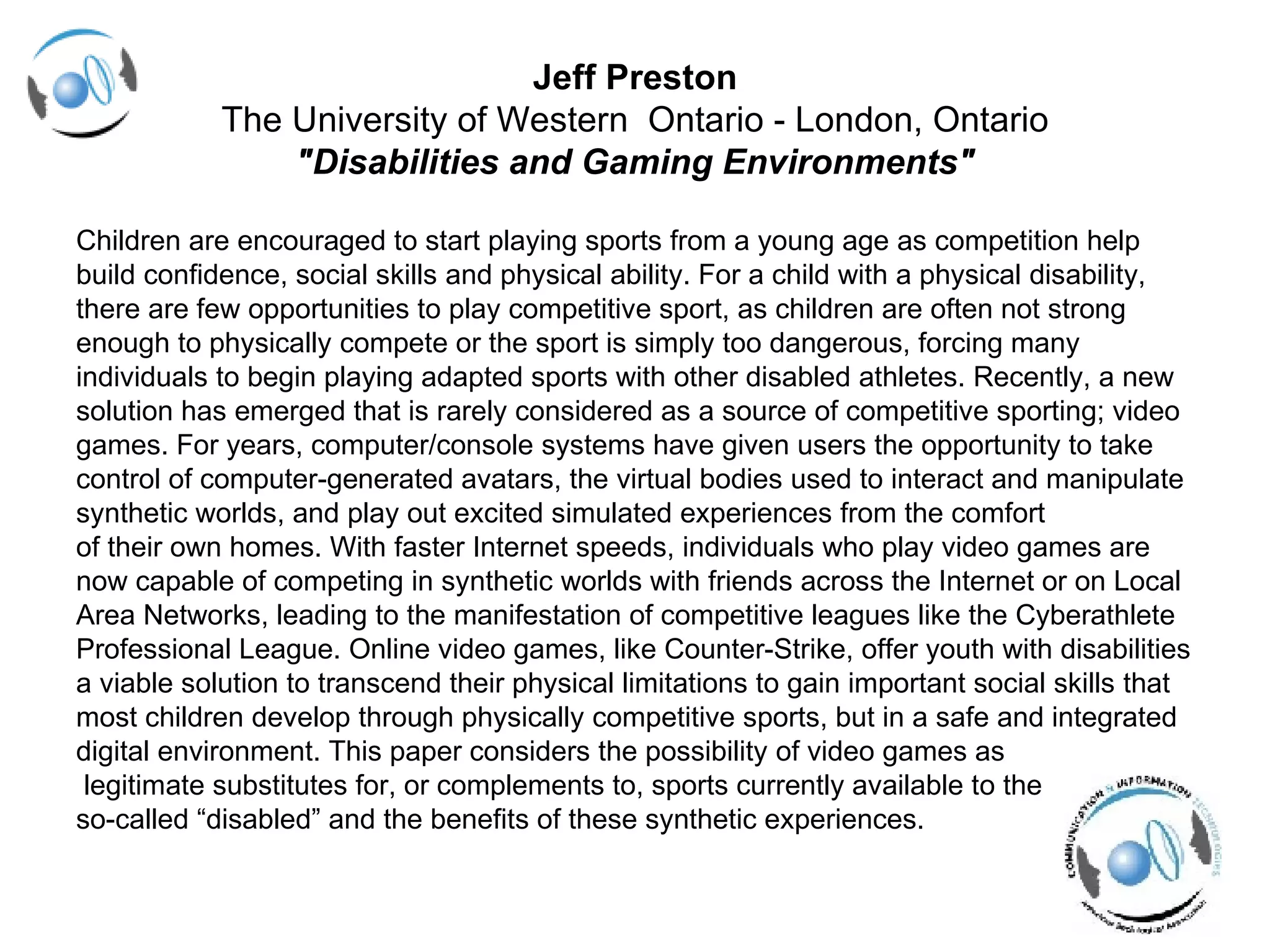 Jeff Preston The University of Western  Ontario - London, Ontario "Disabilities and Gaming Environments" Children are encouraged to start playing sports from a young age as competition help  build confidence, social skills and physical ability. For a child with a physical disability, there are few opportunities to play competitive sport, as children are often not strong  enough to physically compete or the sport is simply too dangerous, forcing many  individuals to begin playing adapted sports with other disabled athletes. Recently, a new  solution has emerged that is rarely considered as a source of competitive sporting; video  games. For years, computer/console systems have given users the opportunity to take  control of computer-generated avatars, the virtual bodies used to interact and manipulate  synthetic worlds, and play out excited simulated experiences from the comfort  of their own homes. With faster Internet speeds, individuals who play video games are  now capable of competing in synthetic worlds with friends across the Internet or on Local  Area Networks, leading to the manifestation of competitive leagues like the Cyberathlete  Professional League. Online video games, like Counter-Strike, offer youth with disabilities  a viable solution to transcend their physical limitations to gain important social skills that  most children develop through physically competitive sports, but in a safe and integrated  digital environment. This paper considers the possibility of video games as legitimate substitutes for, or complements to, sports currently available to the  so-called “disabled” and the benefits of these synthetic experiences. 