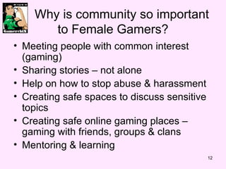 Why is community so important to Female Gamers? Meeting people with common interest (gaming) Sharing stories – not alone Help on how to stop abuse & harassment Creating safe spaces to discuss sensitive topics Creating safe online gaming places – gaming with friends, groups & clans Mentoring & learning 