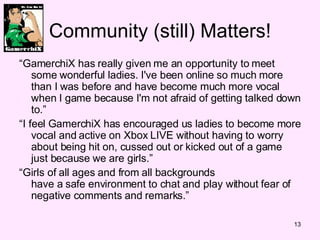 Community (still) Matters! “ GamerchiX has really given me an opportunity to meet some wonderful ladies. I've been online so much more than I was before and have become much more vocal when I game because I'm not afraid of getting talked down to.” “ I feel GamerchiX has encouraged us ladies to become more vocal and active on Xbox LIVE without having to worry about being hit on, cussed out or kicked out of a game just because we are girls.” “ Girls of all ages and from all backgrounds have a safe environment to chat and play without fear of negative comments and remarks.” 