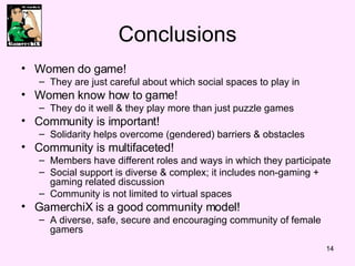 Conclusions Women do game!  They are just careful about which social spaces to play in Women know how to game!  They do it well & they play more than just puzzle games Community is important!  Solidarity helps overcome (gendered) barriers & obstacles Community is multifaceted! Members have different roles and ways in which they participate Social support is diverse & complex; it includes non-gaming + gaming related discussion  Community is not limited to virtual spaces  GamerchiX is a good community model!  A diverse, safe, secure and encouraging community of female gamers  