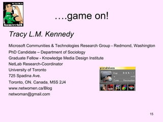 ….game on! Tracy L.M. Kennedy Microsoft Communities & Technologies Research Group - Redmond, Washington   PhD Candidate – Department of Sociology  Graduate Fellow - Knowledge Media Design Institute NetLab Research-Coordinator University of Toronto 725 Spadina Ave. Toronto, ON. Canada, M5S 2J4   www.netwomen.ca/Blog [email_address] 