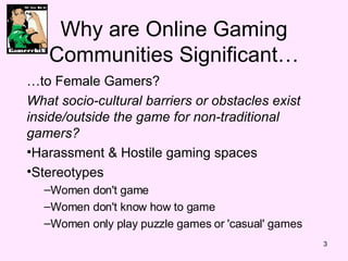 Why are Online Gaming Communities Significant… … to Female Gamers? What socio-cultural barriers or obstacles exist inside/outside the game for non-traditional gamers? Harassment & Hostile gaming spaces Stereotypes Women don't game  Women don't know how to game  Women only play puzzle games or 'casual' games 