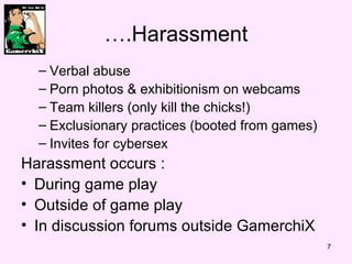 ….Harassment Verbal abuse Porn photos & exhibitionism on webcams Team killers (only kill the chicks!) Exclusionary practices (booted from games) Invites for cybersex Harassment occurs : During game play Outside of game play In discussion forums outside GamerchiX 