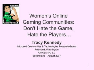 Women’s Online  Gaming Communities:  Don't Hate the Game,  Hate the Players… Tracy Kennedy Microsoft Communities & Technologies Research Group Redmond, Washington CITASA MC 3.0 Second Life – August 2007 