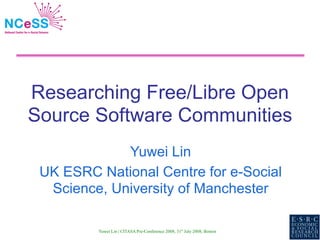 Researching Free/Libre Open
Source Software Communities
             Yuwei Lin
 UK ESRC National Centre for e-Social
  Science, University of Manchester

         Yuwei Lin | CITASA Pre-Conference 2008, 31st July 2008, Boston
 