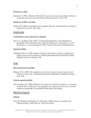 12


Reseña de un libro

Queralt, M. (1996). [Review of the book The social environment and human behavior:
    A diversity perspective] Journal of Social Work Education, 32(1), 139.

Reseña de un libro con título

Schatz, B.R. (2000). Learning by text or context? [Review of the book The social life of
    information]. Science, 290, 1304.

Conferencias

Contribución a una conferencia o simposio

Deci, E. L., & Ryan, R. M. (1991). A motivational approach to self: Integration in
    personality. In R. Dienstbier (Ed.), Nebraska Symposium on Motivation: Vol. 38.
    Perspectives on motivation (pp.237-288). Lincoln: University of Nebraska Press.

Ponencia inédita

Archilla de Ortíz, S. (1988, agosto). El impacto del divorcio en niños y adolescentes:
    Implicaciones para los maestros. Ponencia presentada ante Facultad del Colegio
    Perpetuo Socorro en Santurce, PR.


Tesis

Disertación doctoral inédita

Burgos, N. M. (1985). The significance of work for married women with preschool
    children in Puerto Rico. Disertación doctoral no publicada, Columbia University,
    New York.

Tesis de maestría inédita

Cruz González, M. (1990). Dinámica entre intereses y destrezas culturales y recreativas
    en Puerto Rico: Análisis por área geográfica con énfasis en el área oeste. Tesis de
    maestría no publicada, Universidad de Puerto Rico, Río Piedras.

Material no impreso

Película

Fiore, M. (Producer), & Bosch, J. V. (Director). (1980). Because somebody cares
    [Motion picture]. Tinley Park, IL: Terra Nova Films.


  Obtenido de la página electrónica de la Facultad de Educación, Universidad de Puerto Rico,
                  Recinto de Río Piedras, Biblioteca Gerardo Sellés Solá
 